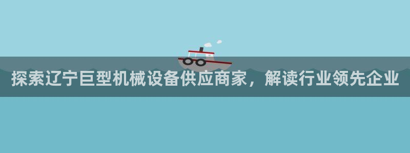 金年会官方在线登录网站：探索辽宁巨型机械设备供应商家，解读行业领先企业