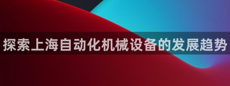 金年会网站可靠吗:探索上海自动化机械设备的发展趋势 金年会网站可靠吗:探索上海自动化机械设备的发展趋势