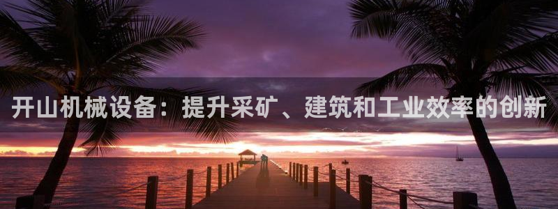 金年会app下载官网登录入口：开山机械设备：提升采矿、建筑和工业效率的创新